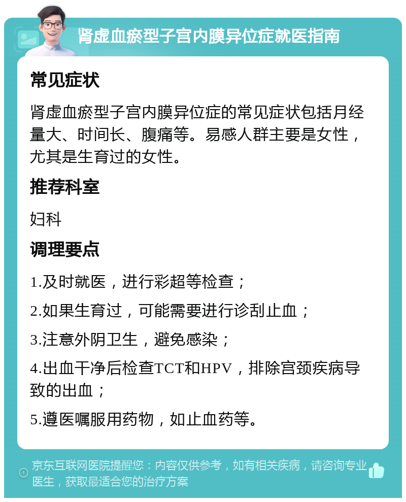 肾虚血瘀型子宫内膜异位症就医指南 常见症状 肾虚血瘀型子宫内膜异位症的常见症状包括月经量大、时间长、腹痛等。易感人群主要是女性，尤其是生育过的女性。 推荐科室 妇科 调理要点 1.及时就医，进行彩超等检查； 2.如果生育过，可能需要进行诊刮止血； 3.注意外阴卫生，避免感染； 4.出血干净后检查TCT和HPV，排除宫颈疾病导致的出血； 5.遵医嘱服用药物，如止血药等。