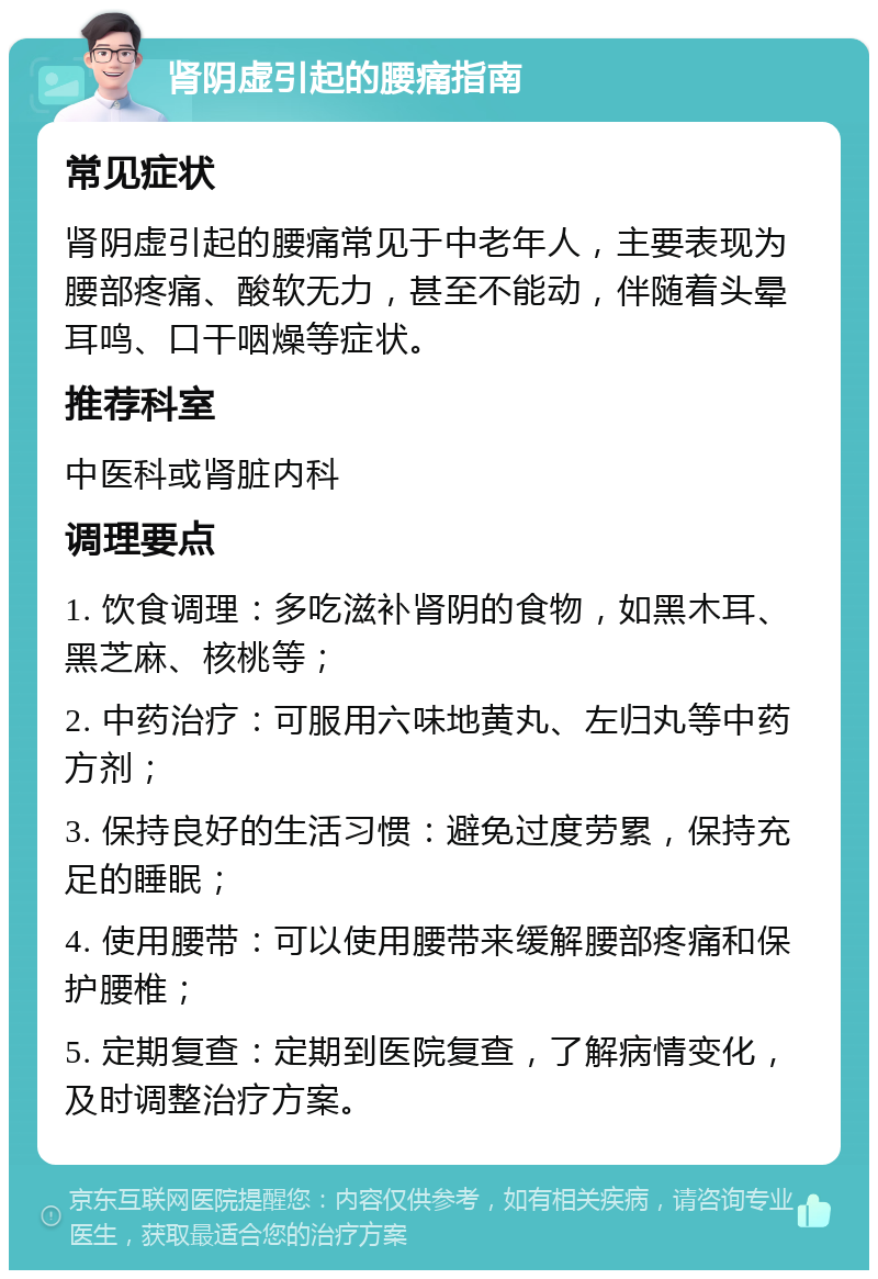 肾阴虚引起的腰痛指南 常见症状 肾阴虚引起的腰痛常见于中老年人，主要表现为腰部疼痛、酸软无力，甚至不能动，伴随着头晕耳鸣、口干咽燥等症状。 推荐科室 中医科或肾脏内科 调理要点 1. 饮食调理：多吃滋补肾阴的食物，如黑木耳、黑芝麻、核桃等； 2. 中药治疗：可服用六味地黄丸、左归丸等中药方剂； 3. 保持良好的生活习惯：避免过度劳累，保持充足的睡眠； 4. 使用腰带：可以使用腰带来缓解腰部疼痛和保护腰椎； 5. 定期复查：定期到医院复查，了解病情变化，及时调整治疗方案。