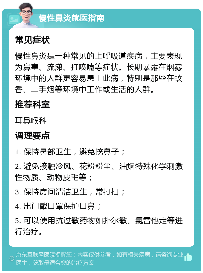 慢性鼻炎就医指南 常见症状 慢性鼻炎是一种常见的上呼吸道疾病，主要表现为鼻塞、流涕、打喷嚏等症状。长期暴露在烟雾环境中的人群更容易患上此病，特别是那些在蚊香、二手烟等环境中工作或生活的人群。 推荐科室 耳鼻喉科 调理要点 1. 保持鼻部卫生，避免挖鼻子； 2. 避免接触冷风、花粉粉尘、油烟特殊化学刺激性物质、动物皮毛等； 3. 保持房间清洁卫生，常打扫； 4. 出门戴口罩保护口鼻； 5. 可以使用抗过敏药物如扑尔敏、氯雷他定等进行治疗。