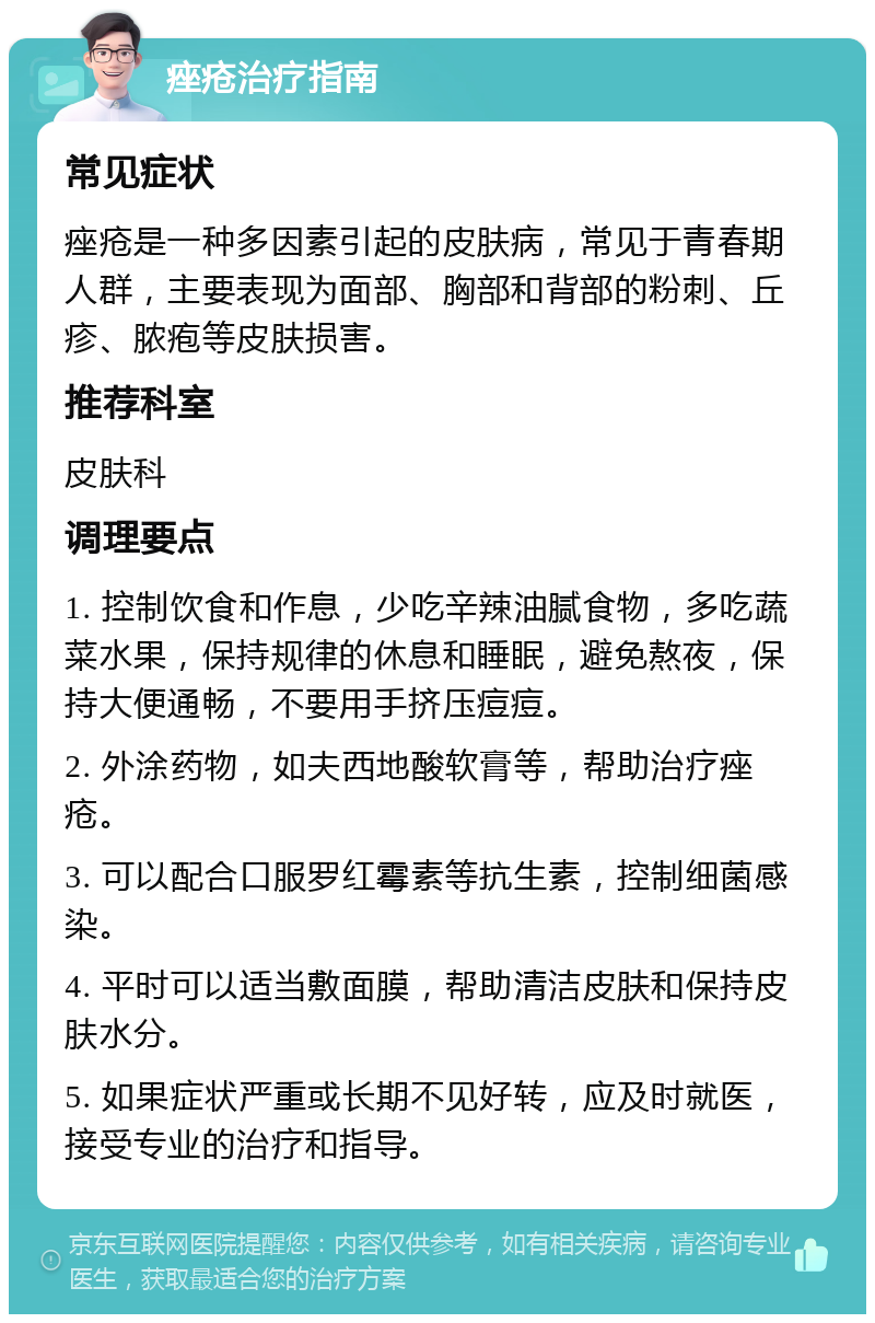 痤疮治疗指南 常见症状 痤疮是一种多因素引起的皮肤病，常见于青春期人群，主要表现为面部、胸部和背部的粉刺、丘疹、脓疱等皮肤损害。 推荐科室 皮肤科 调理要点 1. 控制饮食和作息，少吃辛辣油腻食物，多吃蔬菜水果，保持规律的休息和睡眠，避免熬夜，保持大便通畅，不要用手挤压痘痘。 2. 外涂药物，如夫西地酸软膏等，帮助治疗痤疮。 3. 可以配合口服罗红霉素等抗生素，控制细菌感染。 4. 平时可以适当敷面膜，帮助清洁皮肤和保持皮肤水分。 5. 如果症状严重或长期不见好转，应及时就医，接受专业的治疗和指导。