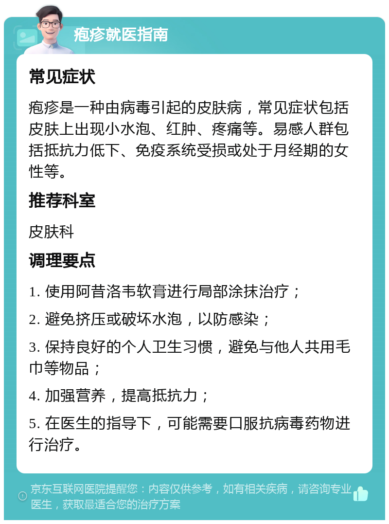 疱疹就医指南 常见症状 疱疹是一种由病毒引起的皮肤病，常见症状包括皮肤上出现小水泡、红肿、疼痛等。易感人群包括抵抗力低下、免疫系统受损或处于月经期的女性等。 推荐科室 皮肤科 调理要点 1. 使用阿昔洛韦软膏进行局部涂抹治疗； 2. 避免挤压或破坏水泡，以防感染； 3. 保持良好的个人卫生习惯，避免与他人共用毛巾等物品； 4. 加强营养，提高抵抗力； 5. 在医生的指导下，可能需要口服抗病毒药物进行治疗。