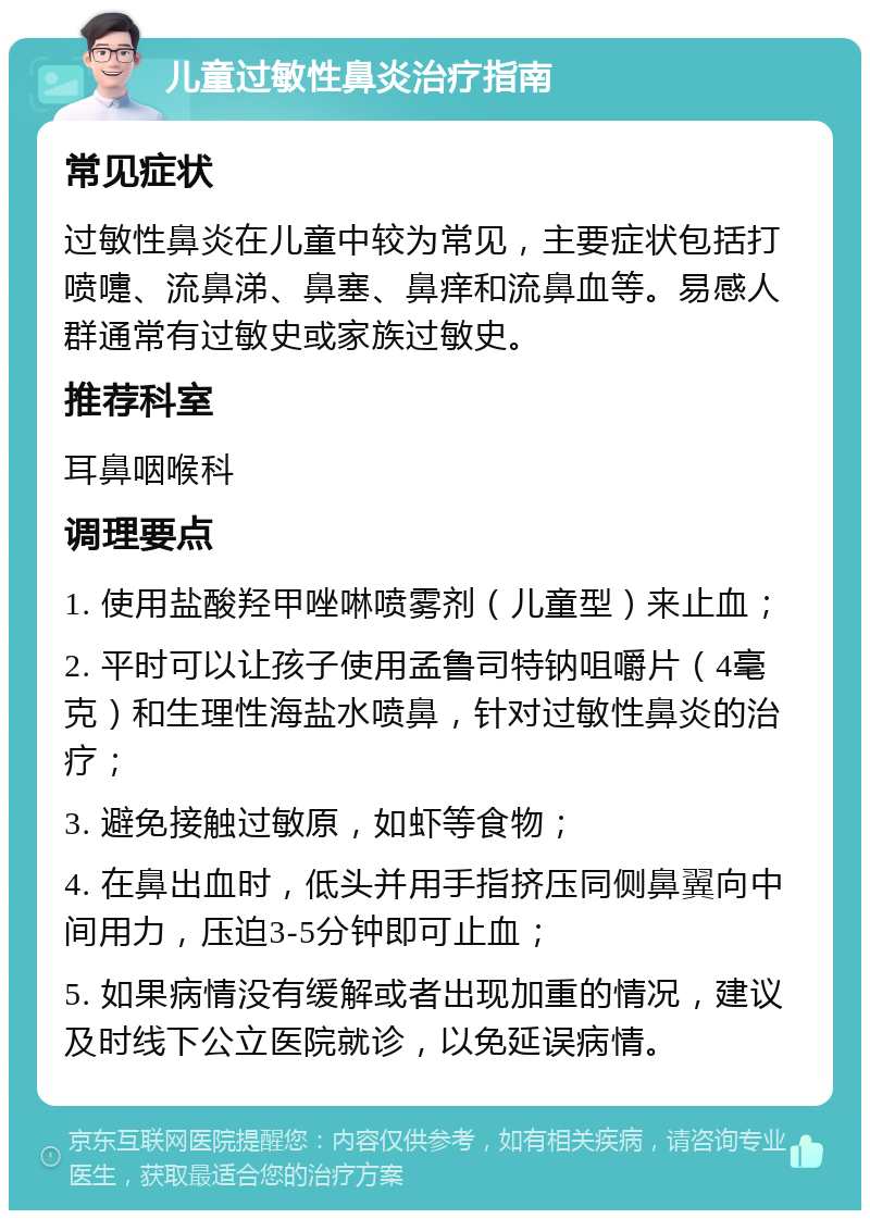 儿童过敏性鼻炎治疗指南 常见症状 过敏性鼻炎在儿童中较为常见，主要症状包括打喷嚏、流鼻涕、鼻塞、鼻痒和流鼻血等。易感人群通常有过敏史或家族过敏史。 推荐科室 耳鼻咽喉科 调理要点 1. 使用盐酸羟甲唑啉喷雾剂（儿童型）来止血； 2. 平时可以让孩子使用孟鲁司特钠咀嚼片（4毫克）和生理性海盐水喷鼻，针对过敏性鼻炎的治疗； 3. 避免接触过敏原，如虾等食物； 4. 在鼻出血时，低头并用手指挤压同侧鼻翼向中间用力，压迫3-5分钟即可止血； 5. 如果病情没有缓解或者出现加重的情况，建议及时线下公立医院就诊，以免延误病情。