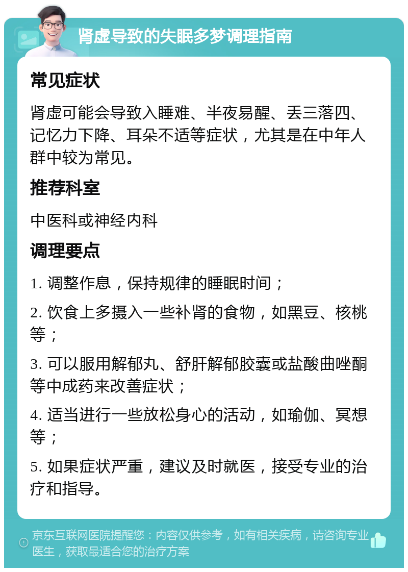 肾虚导致的失眠多梦调理指南 常见症状 肾虚可能会导致入睡难、半夜易醒、丢三落四、记忆力下降、耳朵不适等症状，尤其是在中年人群中较为常见。 推荐科室 中医科或神经内科 调理要点 1. 调整作息，保持规律的睡眠时间； 2. 饮食上多摄入一些补肾的食物，如黑豆、核桃等； 3. 可以服用解郁丸、舒肝解郁胶囊或盐酸曲唑酮等中成药来改善症状； 4. 适当进行一些放松身心的活动，如瑜伽、冥想等； 5. 如果症状严重，建议及时就医，接受专业的治疗和指导。