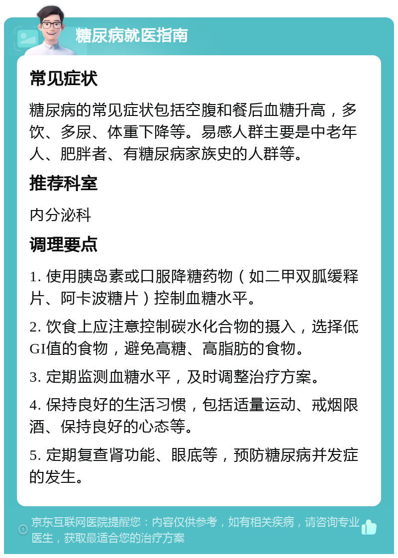 糖尿病就医指南 常见症状 糖尿病的常见症状包括空腹和餐后血糖升高，多饮、多尿、体重下降等。易感人群主要是中老年人、肥胖者、有糖尿病家族史的人群等。 推荐科室 内分泌科 调理要点 1. 使用胰岛素或口服降糖药物（如二甲双胍缓释片、阿卡波糖片）控制血糖水平。 2. 饮食上应注意控制碳水化合物的摄入，选择低GI值的食物，避免高糖、高脂肪的食物。 3. 定期监测血糖水平，及时调整治疗方案。 4. 保持良好的生活习惯，包括适量运动、戒烟限酒、保持良好的心态等。 5. 定期复查肾功能、眼底等，预防糖尿病并发症的发生。