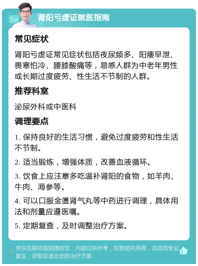 肾阳亏虚证就医指南 常见症状 肾阳亏虚证常见症状包括夜尿频多、阳痿早泄、畏寒怕冷、腰膝酸痛等，易感人群为中老年男性或长期过度疲劳、性生活不节制的人群。 推荐科室 泌尿外科或中医科 调理要点 1. 保持良好的生活习惯，避免过度疲劳和性生活不节制。 2. 适当锻炼，增强体质，改善血液循环。 3. 饮食上应注意多吃温补肾阳的食物，如羊肉、牛肉、海参等。 4. 可以口服金匮肾气丸等中药进行调理，具体用法和剂量应遵医嘱。 5. 定期复查，及时调整治疗方案。