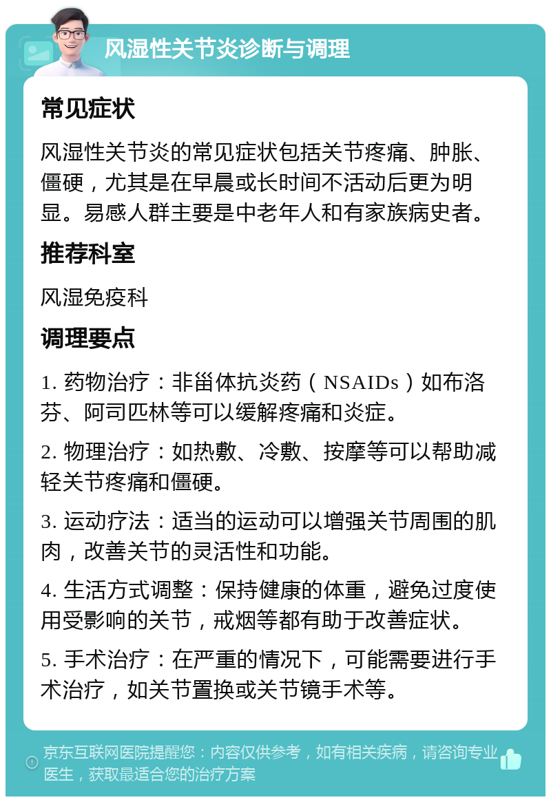 风湿性关节炎诊断与调理 常见症状 风湿性关节炎的常见症状包括关节疼痛、肿胀、僵硬，尤其是在早晨或长时间不活动后更为明显。易感人群主要是中老年人和有家族病史者。 推荐科室 风湿免疫科 调理要点 1. 药物治疗：非甾体抗炎药（NSAIDs）如布洛芬、阿司匹林等可以缓解疼痛和炎症。 2. 物理治疗：如热敷、冷敷、按摩等可以帮助减轻关节疼痛和僵硬。 3. 运动疗法：适当的运动可以增强关节周围的肌肉，改善关节的灵活性和功能。 4. 生活方式调整：保持健康的体重，避免过度使用受影响的关节，戒烟等都有助于改善症状。 5. 手术治疗：在严重的情况下，可能需要进行手术治疗，如关节置换或关节镜手术等。