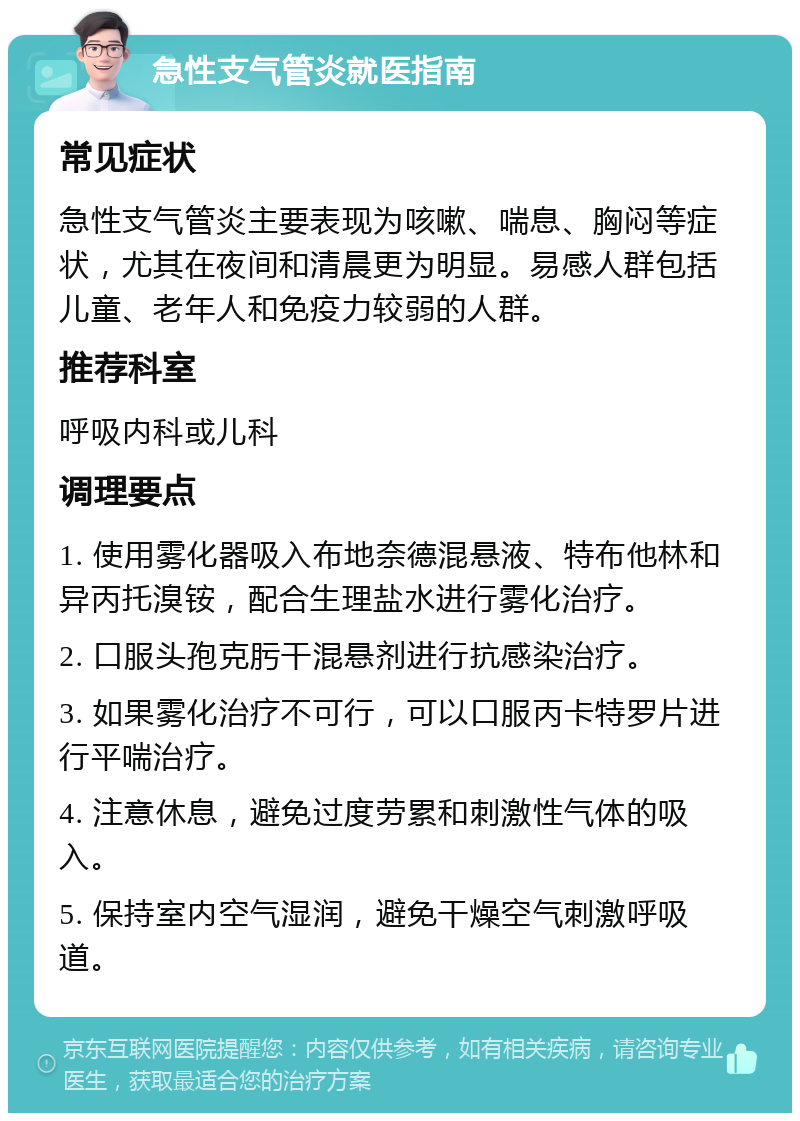 急性支气管炎就医指南 常见症状 急性支气管炎主要表现为咳嗽、喘息、胸闷等症状，尤其在夜间和清晨更为明显。易感人群包括儿童、老年人和免疫力较弱的人群。 推荐科室 呼吸内科或儿科 调理要点 1. 使用雾化器吸入布地奈德混悬液、特布他林和异丙托溴铵，配合生理盐水进行雾化治疗。 2. 口服头孢克肟干混悬剂进行抗感染治疗。 3. 如果雾化治疗不可行，可以口服丙卡特罗片进行平喘治疗。 4. 注意休息，避免过度劳累和刺激性气体的吸入。 5. 保持室内空气湿润，避免干燥空气刺激呼吸道。