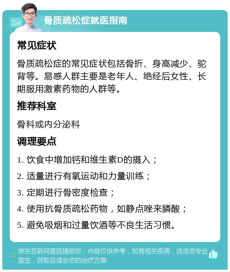 骨质疏松症就医指南 常见症状 骨质疏松症的常见症状包括骨折、身高减少、驼背等。易感人群主要是老年人、绝经后女性、长期服用激素药物的人群等。 推荐科室 骨科或内分泌科 调理要点 1. 饮食中增加钙和维生素D的摄入； 2. 适量进行有氧运动和力量训练； 3. 定期进行骨密度检查； 4. 使用抗骨质疏松药物，如静点唑来膦酸； 5. 避免吸烟和过量饮酒等不良生活习惯。