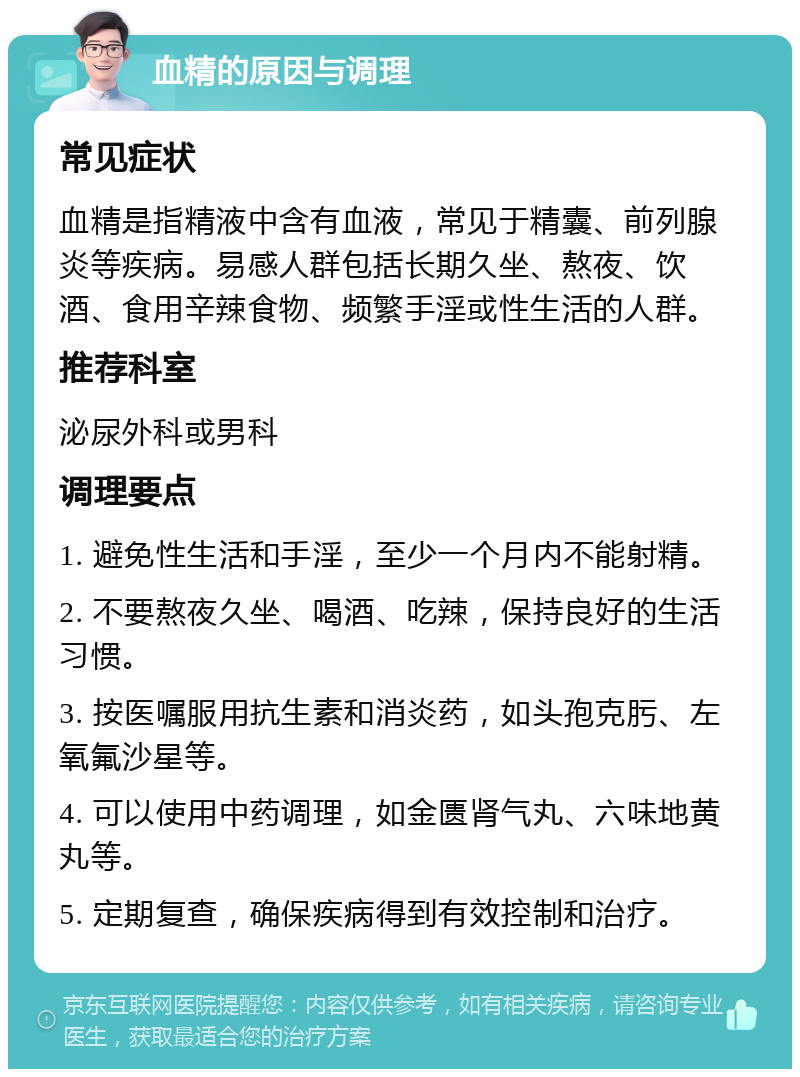 血精的原因与调理 常见症状 血精是指精液中含有血液，常见于精囊、前列腺炎等疾病。易感人群包括长期久坐、熬夜、饮酒、食用辛辣食物、频繁手淫或性生活的人群。 推荐科室 泌尿外科或男科 调理要点 1. 避免性生活和手淫，至少一个月内不能射精。 2. 不要熬夜久坐、喝酒、吃辣，保持良好的生活习惯。 3. 按医嘱服用抗生素和消炎药，如头孢克肟、左氧氟沙星等。 4. 可以使用中药调理，如金匮肾气丸、六味地黄丸等。 5. 定期复查，确保疾病得到有效控制和治疗。