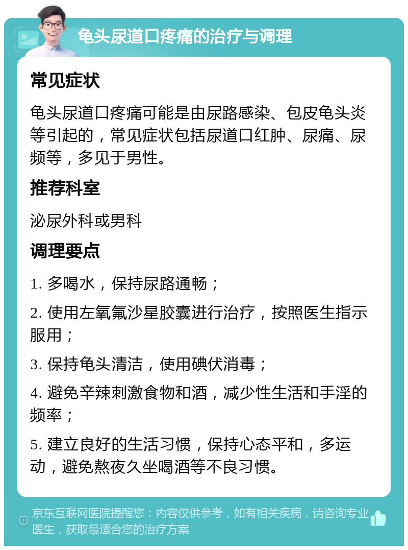 龟头尿道口疼痛的治疗与调理 常见症状 龟头尿道口疼痛可能是由尿路感染、包皮龟头炎等引起的，常见症状包括尿道口红肿、尿痛、尿频等，多见于男性。 推荐科室 泌尿外科或男科 调理要点 1. 多喝水，保持尿路通畅； 2. 使用左氧氟沙星胶囊进行治疗，按照医生指示服用； 3. 保持龟头清洁，使用碘伏消毒； 4. 避免辛辣刺激食物和酒，减少性生活和手淫的频率； 5. 建立良好的生活习惯，保持心态平和，多运动，避免熬夜久坐喝酒等不良习惯。