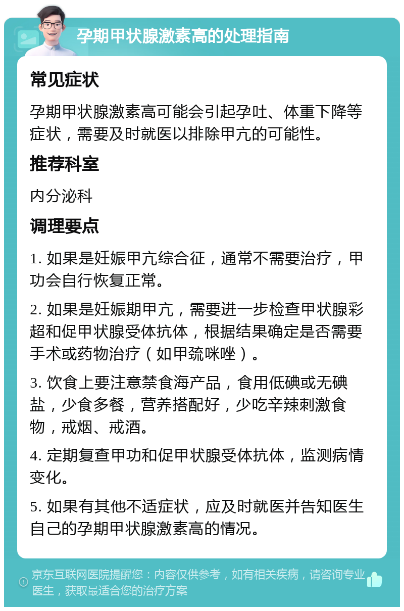 孕期甲状腺激素高的处理指南 常见症状 孕期甲状腺激素高可能会引起孕吐、体重下降等症状，需要及时就医以排除甲亢的可能性。 推荐科室 内分泌科 调理要点 1. 如果是妊娠甲亢综合征，通常不需要治疗，甲功会自行恢复正常。 2. 如果是妊娠期甲亢，需要进一步检查甲状腺彩超和促甲状腺受体抗体，根据结果确定是否需要手术或药物治疗（如甲巯咪唑）。 3. 饮食上要注意禁食海产品，食用低碘或无碘盐，少食多餐，营养搭配好，少吃辛辣刺激食物，戒烟、戒酒。 4. 定期复查甲功和促甲状腺受体抗体，监测病情变化。 5. 如果有其他不适症状，应及时就医并告知医生自己的孕期甲状腺激素高的情况。