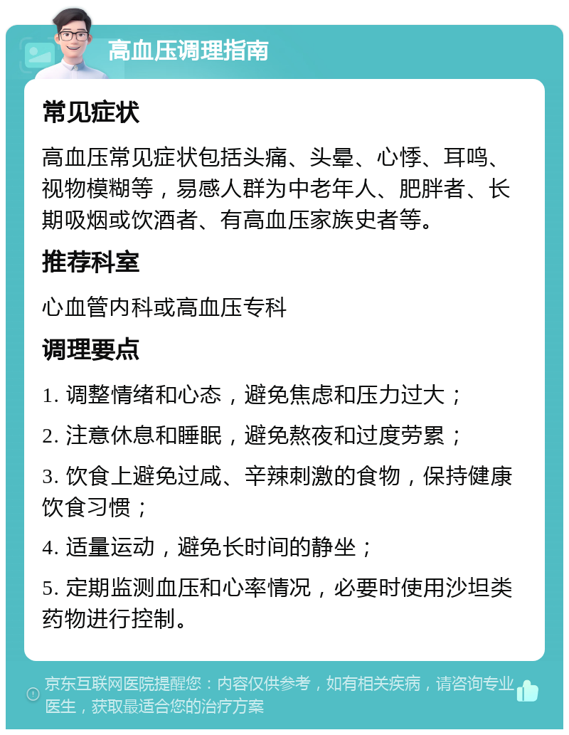 高血压调理指南 常见症状 高血压常见症状包括头痛、头晕、心悸、耳鸣、视物模糊等，易感人群为中老年人、肥胖者、长期吸烟或饮酒者、有高血压家族史者等。 推荐科室 心血管内科或高血压专科 调理要点 1. 调整情绪和心态，避免焦虑和压力过大； 2. 注意休息和睡眠，避免熬夜和过度劳累； 3. 饮食上避免过咸、辛辣刺激的食物，保持健康饮食习惯； 4. 适量运动，避免长时间的静坐； 5. 定期监测血压和心率情况，必要时使用沙坦类药物进行控制。