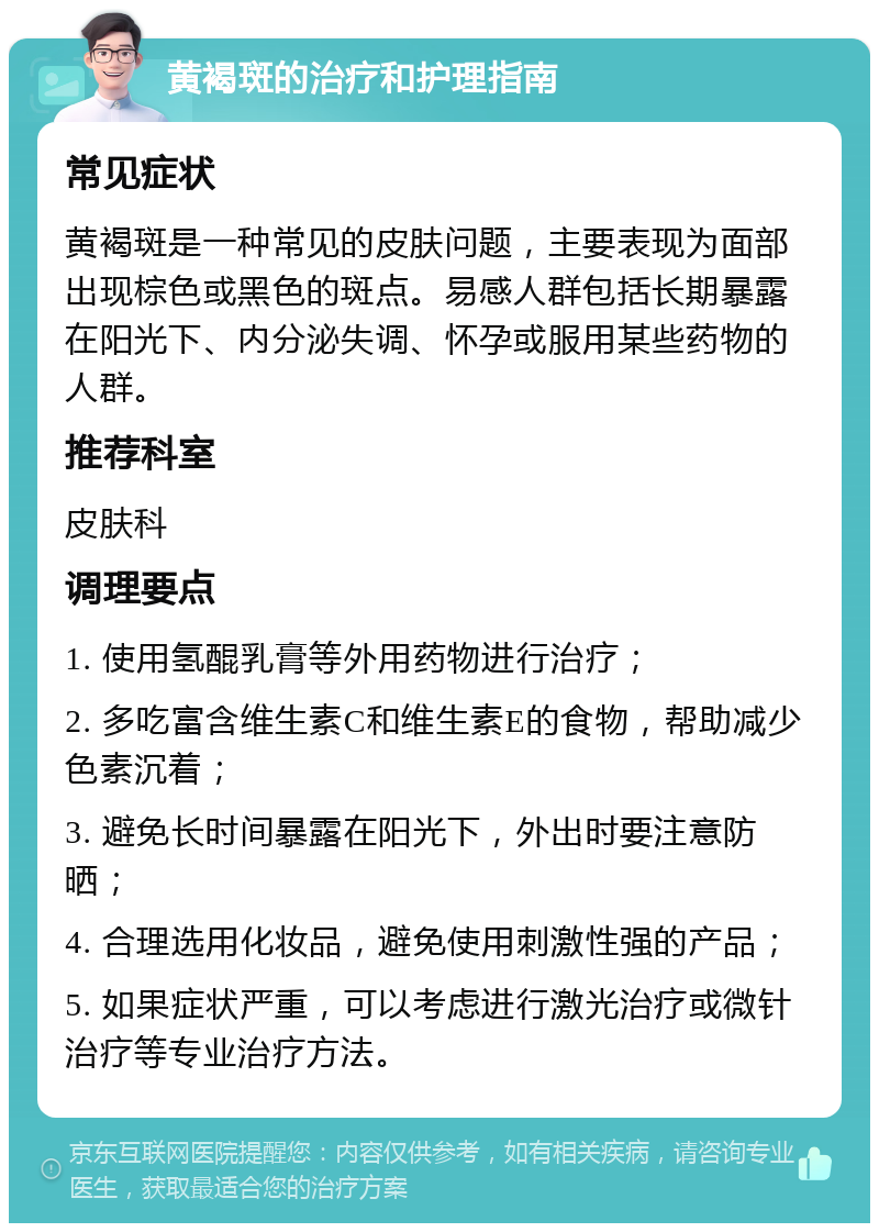 黄褐斑的治疗和护理指南 常见症状 黄褐斑是一种常见的皮肤问题，主要表现为面部出现棕色或黑色的斑点。易感人群包括长期暴露在阳光下、内分泌失调、怀孕或服用某些药物的人群。 推荐科室 皮肤科 调理要点 1. 使用氢醌乳膏等外用药物进行治疗； 2. 多吃富含维生素C和维生素E的食物，帮助减少色素沉着； 3. 避免长时间暴露在阳光下，外出时要注意防晒； 4. 合理选用化妆品，避免使用刺激性强的产品； 5. 如果症状严重，可以考虑进行激光治疗或微针治疗等专业治疗方法。