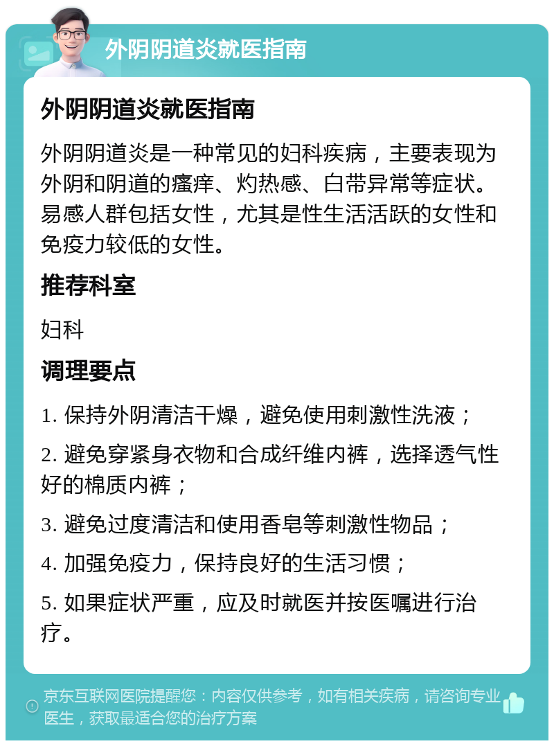 外阴阴道炎就医指南 外阴阴道炎就医指南 外阴阴道炎是一种常见的妇科疾病，主要表现为外阴和阴道的瘙痒、灼热感、白带异常等症状。易感人群包括女性，尤其是性生活活跃的女性和免疫力较低的女性。 推荐科室 妇科 调理要点 1. 保持外阴清洁干燥，避免使用刺激性洗液； 2. 避免穿紧身衣物和合成纤维内裤，选择透气性好的棉质内裤； 3. 避免过度清洁和使用香皂等刺激性物品； 4. 加强免疫力，保持良好的生活习惯； 5. 如果症状严重，应及时就医并按医嘱进行治疗。