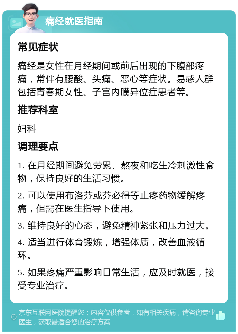 痛经就医指南 常见症状 痛经是女性在月经期间或前后出现的下腹部疼痛，常伴有腰酸、头痛、恶心等症状。易感人群包括青春期女性、子宫内膜异位症患者等。 推荐科室 妇科 调理要点 1. 在月经期间避免劳累、熬夜和吃生冷刺激性食物，保持良好的生活习惯。 2. 可以使用布洛芬或芬必得等止疼药物缓解疼痛，但需在医生指导下使用。 3. 维持良好的心态，避免精神紧张和压力过大。 4. 适当进行体育锻炼，增强体质，改善血液循环。 5. 如果疼痛严重影响日常生活，应及时就医，接受专业治疗。