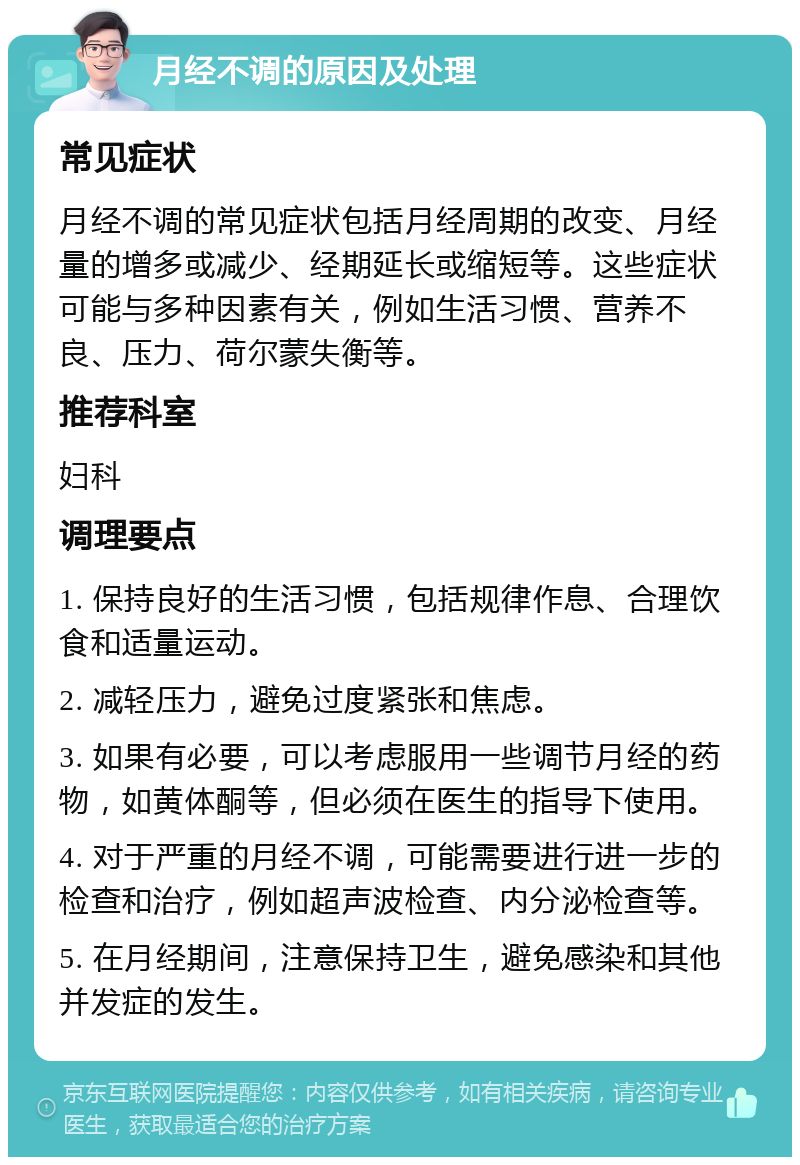 月经不调的原因及处理 常见症状 月经不调的常见症状包括月经周期的改变、月经量的增多或减少、经期延长或缩短等。这些症状可能与多种因素有关，例如生活习惯、营养不良、压力、荷尔蒙失衡等。 推荐科室 妇科 调理要点 1. 保持良好的生活习惯，包括规律作息、合理饮食和适量运动。 2. 减轻压力，避免过度紧张和焦虑。 3. 如果有必要，可以考虑服用一些调节月经的药物，如黄体酮等，但必须在医生的指导下使用。 4. 对于严重的月经不调，可能需要进行进一步的检查和治疗，例如超声波检查、内分泌检查等。 5. 在月经期间，注意保持卫生，避免感染和其他并发症的发生。