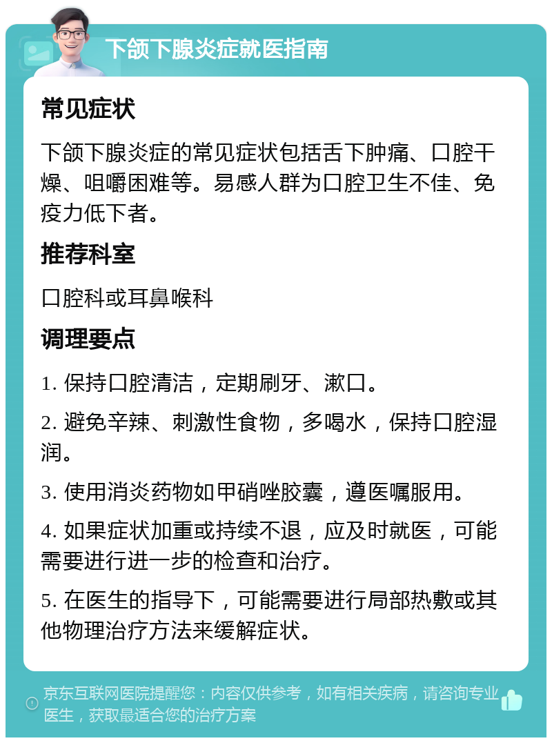 下颌下腺炎症就医指南 常见症状 下颌下腺炎症的常见症状包括舌下肿痛、口腔干燥、咀嚼困难等。易感人群为口腔卫生不佳、免疫力低下者。 推荐科室 口腔科或耳鼻喉科 调理要点 1. 保持口腔清洁，定期刷牙、漱口。 2. 避免辛辣、刺激性食物，多喝水，保持口腔湿润。 3. 使用消炎药物如甲硝唑胶囊，遵医嘱服用。 4. 如果症状加重或持续不退，应及时就医，可能需要进行进一步的检查和治疗。 5. 在医生的指导下，可能需要进行局部热敷或其他物理治疗方法来缓解症状。