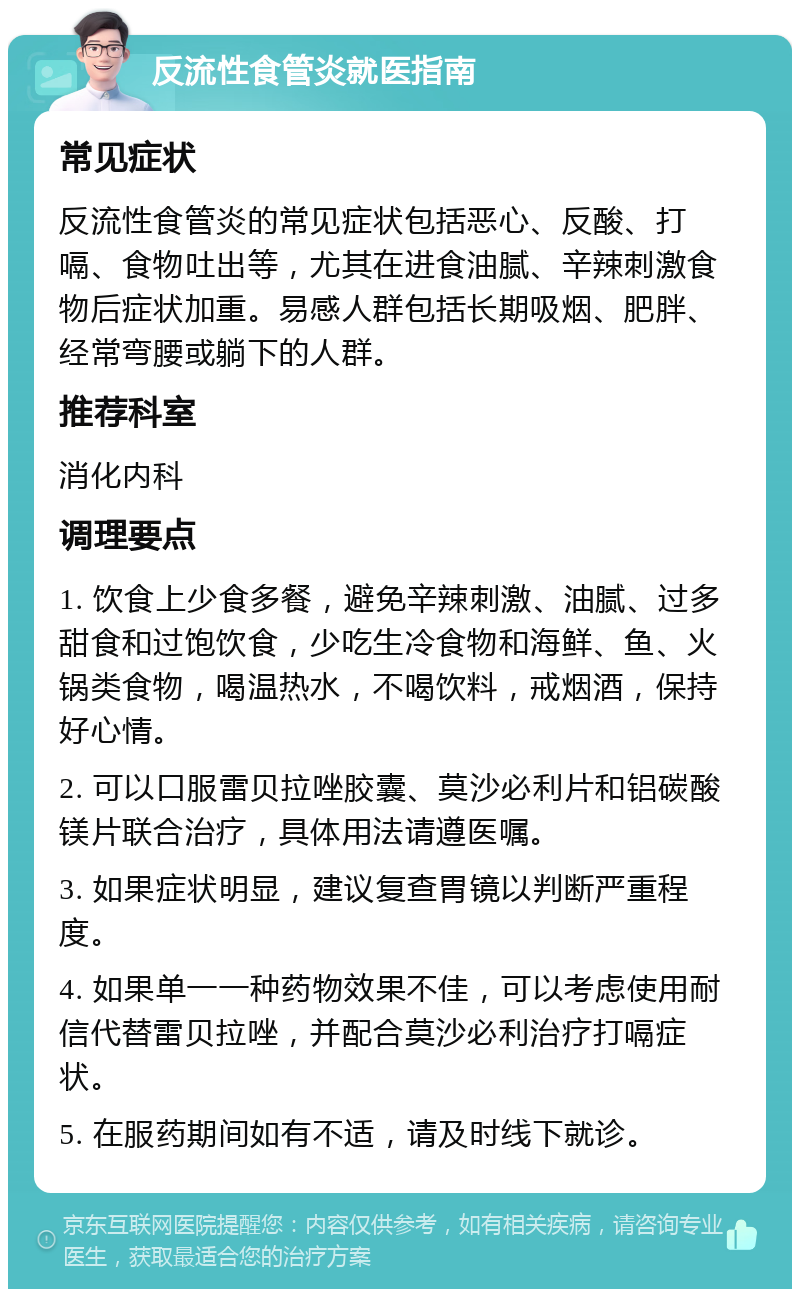 反流性食管炎就医指南 常见症状 反流性食管炎的常见症状包括恶心、反酸、打嗝、食物吐出等，尤其在进食油腻、辛辣刺激食物后症状加重。易感人群包括长期吸烟、肥胖、经常弯腰或躺下的人群。 推荐科室 消化内科 调理要点 1. 饮食上少食多餐，避免辛辣刺激、油腻、过多甜食和过饱饮食，少吃生冷食物和海鲜、鱼、火锅类食物，喝温热水，不喝饮料，戒烟酒，保持好心情。 2. 可以口服雷贝拉唑胶囊、莫沙必利片和铝碳酸镁片联合治疗，具体用法请遵医嘱。 3. 如果症状明显，建议复查胃镜以判断严重程度。 4. 如果单一一种药物效果不佳，可以考虑使用耐信代替雷贝拉唑，并配合莫沙必利治疗打嗝症状。 5. 在服药期间如有不适，请及时线下就诊。