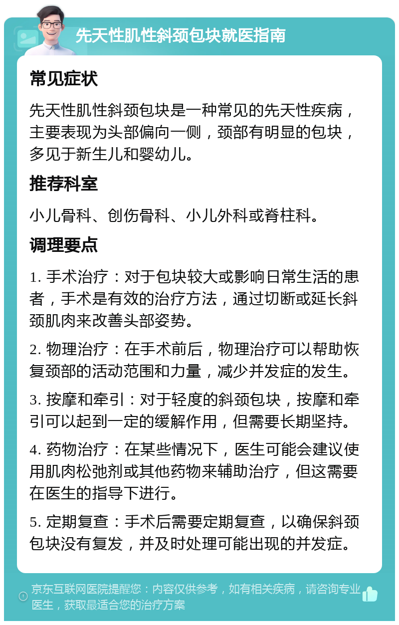 先天性肌性斜颈包块就医指南 常见症状 先天性肌性斜颈包块是一种常见的先天性疾病，主要表现为头部偏向一侧，颈部有明显的包块，多见于新生儿和婴幼儿。 推荐科室 小儿骨科、创伤骨科、小儿外科或脊柱科。 调理要点 1. 手术治疗：对于包块较大或影响日常生活的患者，手术是有效的治疗方法，通过切断或延长斜颈肌肉来改善头部姿势。 2. 物理治疗：在手术前后，物理治疗可以帮助恢复颈部的活动范围和力量，减少并发症的发生。 3. 按摩和牵引：对于轻度的斜颈包块，按摩和牵引可以起到一定的缓解作用，但需要长期坚持。 4. 药物治疗：在某些情况下，医生可能会建议使用肌肉松弛剂或其他药物来辅助治疗，但这需要在医生的指导下进行。 5. 定期复查：手术后需要定期复查，以确保斜颈包块没有复发，并及时处理可能出现的并发症。