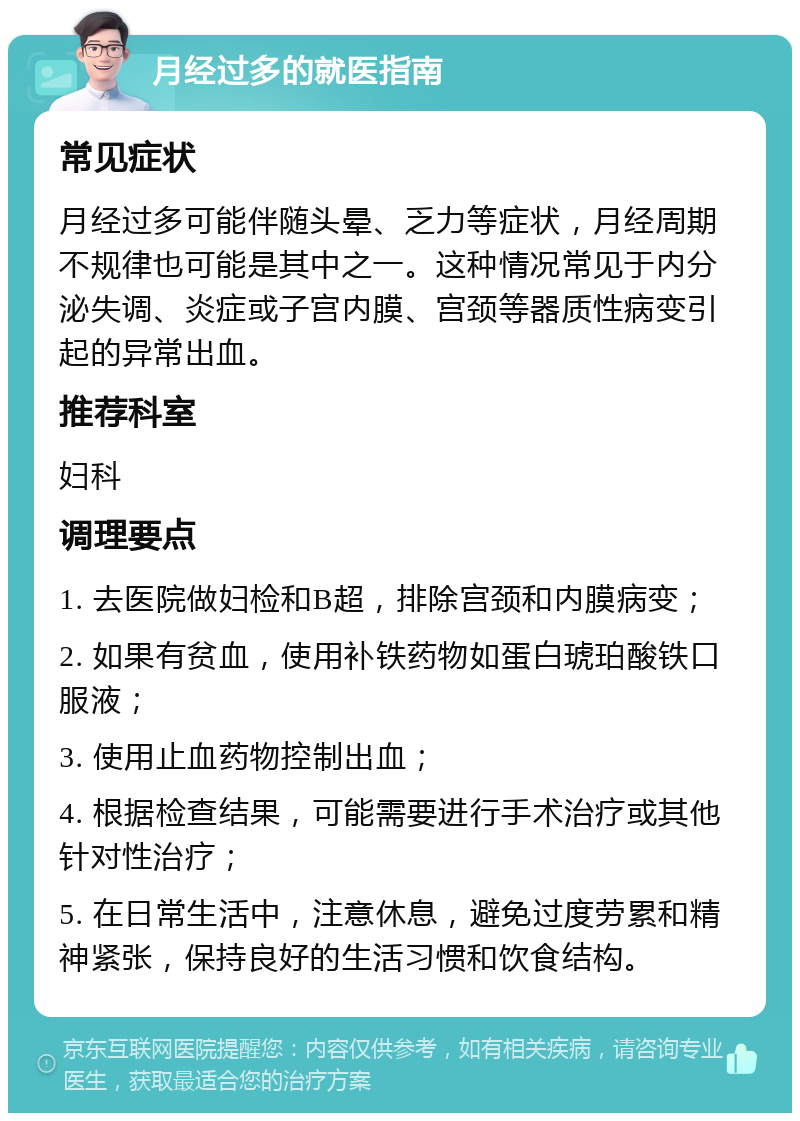 月经过多的就医指南 常见症状 月经过多可能伴随头晕、乏力等症状，月经周期不规律也可能是其中之一。这种情况常见于内分泌失调、炎症或子宫内膜、宫颈等器质性病变引起的异常出血。 推荐科室 妇科 调理要点 1. 去医院做妇检和B超，排除宫颈和内膜病变； 2. 如果有贫血，使用补铁药物如蛋白琥珀酸铁口服液； 3. 使用止血药物控制出血； 4. 根据检查结果，可能需要进行手术治疗或其他针对性治疗； 5. 在日常生活中，注意休息，避免过度劳累和精神紧张，保持良好的生活习惯和饮食结构。