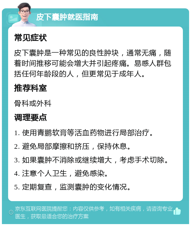 皮下囊肿就医指南 常见症状 皮下囊肿是一种常见的良性肿块，通常无痛，随着时间推移可能会增大并引起疼痛。易感人群包括任何年龄段的人，但更常见于成年人。 推荐科室 骨科或外科 调理要点 1. 使用青鹏软膏等活血药物进行局部治疗。 2. 避免局部摩擦和挤压，保持休息。 3. 如果囊肿不消除或继续增大，考虑手术切除。 4. 注意个人卫生，避免感染。 5. 定期复查，监测囊肿的变化情况。