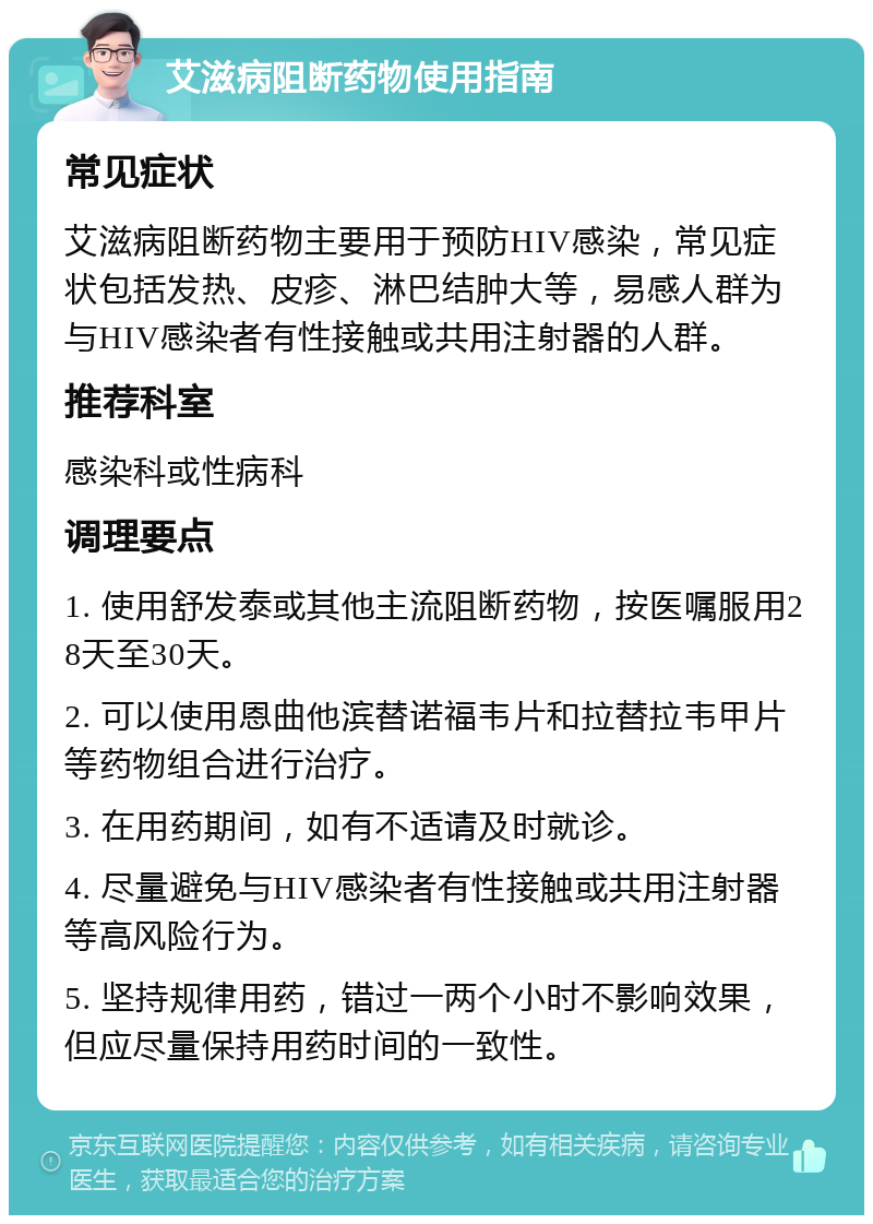 艾滋病阻断药物使用指南 常见症状 艾滋病阻断药物主要用于预防HIV感染，常见症状包括发热、皮疹、淋巴结肿大等，易感人群为与HIV感染者有性接触或共用注射器的人群。 推荐科室 感染科或性病科 调理要点 1. 使用舒发泰或其他主流阻断药物，按医嘱服用28天至30天。 2. 可以使用恩曲他滨替诺福韦片和拉替拉韦甲片等药物组合进行治疗。 3. 在用药期间，如有不适请及时就诊。 4. 尽量避免与HIV感染者有性接触或共用注射器等高风险行为。 5. 坚持规律用药，错过一两个小时不影响效果，但应尽量保持用药时间的一致性。