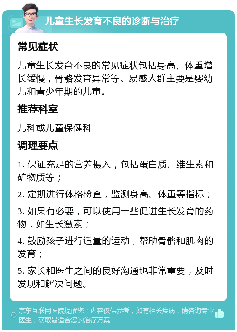 儿童生长发育不良的诊断与治疗 常见症状 儿童生长发育不良的常见症状包括身高、体重增长缓慢，骨骼发育异常等。易感人群主要是婴幼儿和青少年期的儿童。 推荐科室 儿科或儿童保健科 调理要点 1. 保证充足的营养摄入，包括蛋白质、维生素和矿物质等； 2. 定期进行体格检查，监测身高、体重等指标； 3. 如果有必要，可以使用一些促进生长发育的药物，如生长激素； 4. 鼓励孩子进行适量的运动，帮助骨骼和肌肉的发育； 5. 家长和医生之间的良好沟通也非常重要，及时发现和解决问题。