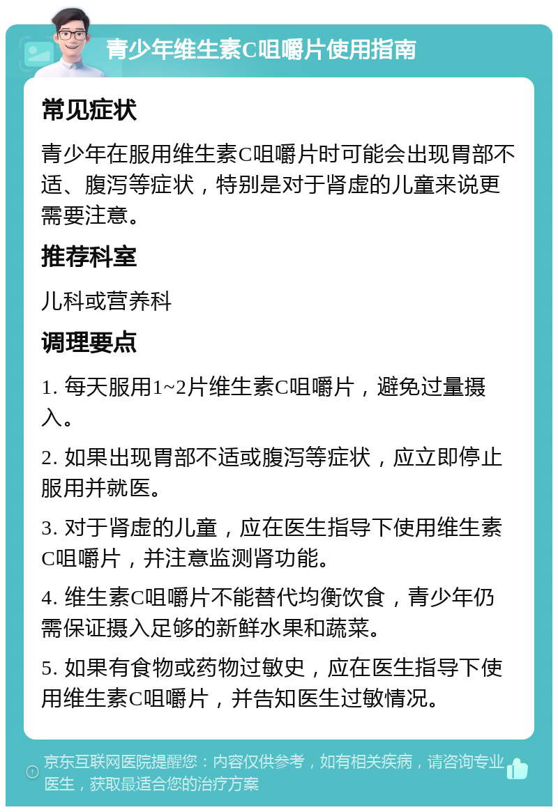 青少年维生素C咀嚼片使用指南 常见症状 青少年在服用维生素C咀嚼片时可能会出现胃部不适、腹泻等症状，特别是对于肾虚的儿童来说更需要注意。 推荐科室 儿科或营养科 调理要点 1. 每天服用1~2片维生素C咀嚼片，避免过量摄入。 2. 如果出现胃部不适或腹泻等症状，应立即停止服用并就医。 3. 对于肾虚的儿童，应在医生指导下使用维生素C咀嚼片，并注意监测肾功能。 4. 维生素C咀嚼片不能替代均衡饮食，青少年仍需保证摄入足够的新鲜水果和蔬菜。 5. 如果有食物或药物过敏史，应在医生指导下使用维生素C咀嚼片，并告知医生过敏情况。