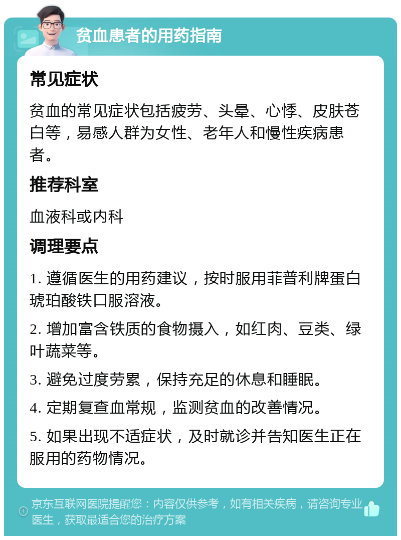 贫血患者的用药指南 常见症状 贫血的常见症状包括疲劳、头晕、心悸、皮肤苍白等，易感人群为女性、老年人和慢性疾病患者。 推荐科室 血液科或内科 调理要点 1. 遵循医生的用药建议，按时服用菲普利牌蛋白琥珀酸铁口服溶液。 2. 增加富含铁质的食物摄入，如红肉、豆类、绿叶蔬菜等。 3. 避免过度劳累，保持充足的休息和睡眠。 4. 定期复查血常规，监测贫血的改善情况。 5. 如果出现不适症状，及时就诊并告知医生正在服用的药物情况。