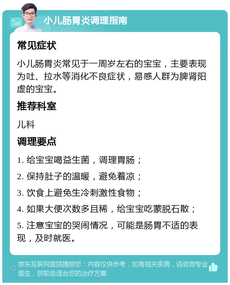 小儿肠胃炎调理指南 常见症状 小儿肠胃炎常见于一周岁左右的宝宝，主要表现为吐、拉水等消化不良症状，易感人群为脾肾阳虚的宝宝。 推荐科室 儿科 调理要点 1. 给宝宝喝益生菌，调理胃肠； 2. 保持肚子的温暖，避免着凉； 3. 饮食上避免生冷刺激性食物； 4. 如果大便次数多且稀，给宝宝吃蒙脱石散； 5. 注意宝宝的哭闹情况，可能是肠胃不适的表现，及时就医。