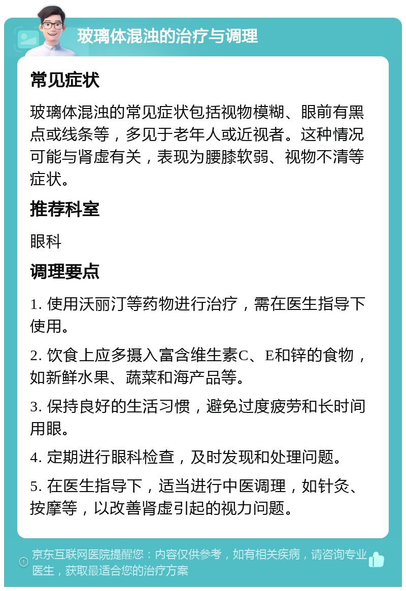 玻璃体混浊的治疗与调理 常见症状 玻璃体混浊的常见症状包括视物模糊、眼前有黑点或线条等，多见于老年人或近视者。这种情况可能与肾虚有关，表现为腰膝软弱、视物不清等症状。 推荐科室 眼科 调理要点 1. 使用沃丽汀等药物进行治疗，需在医生指导下使用。 2. 饮食上应多摄入富含维生素C、E和锌的食物，如新鲜水果、蔬菜和海产品等。 3. 保持良好的生活习惯，避免过度疲劳和长时间用眼。 4. 定期进行眼科检查，及时发现和处理问题。 5. 在医生指导下，适当进行中医调理，如针灸、按摩等，以改善肾虚引起的视力问题。