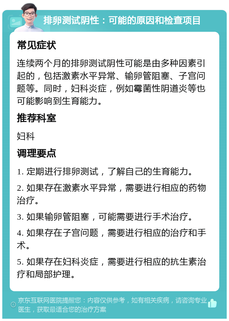 排卵测试阴性：可能的原因和检查项目 常见症状 连续两个月的排卵测试阴性可能是由多种因素引起的，包括激素水平异常、输卵管阻塞、子宫问题等。同时，妇科炎症，例如霉菌性阴道炎等也可能影响到生育能力。 推荐科室 妇科 调理要点 1. 定期进行排卵测试，了解自己的生育能力。 2. 如果存在激素水平异常，需要进行相应的药物治疗。 3. 如果输卵管阻塞，可能需要进行手术治疗。 4. 如果存在子宫问题，需要进行相应的治疗和手术。 5. 如果存在妇科炎症，需要进行相应的抗生素治疗和局部护理。