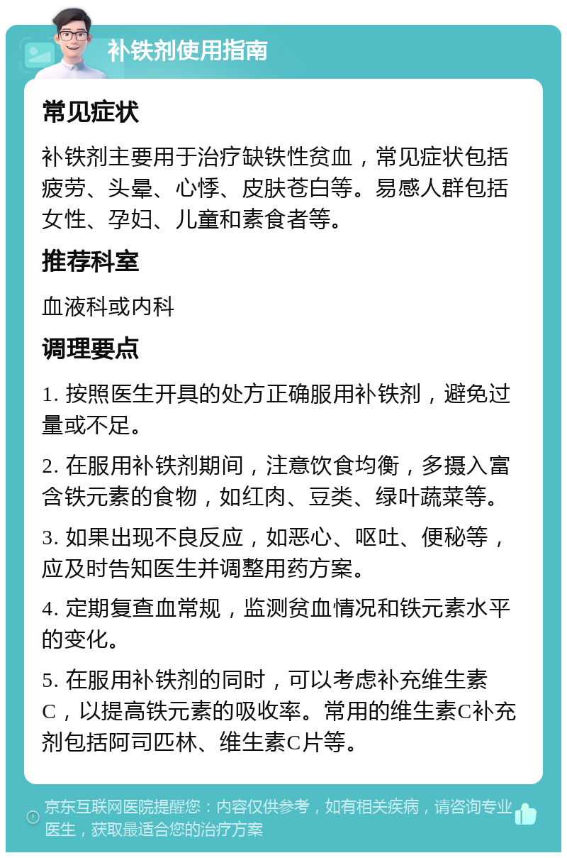 补铁剂使用指南 常见症状 补铁剂主要用于治疗缺铁性贫血，常见症状包括疲劳、头晕、心悸、皮肤苍白等。易感人群包括女性、孕妇、儿童和素食者等。 推荐科室 血液科或内科 调理要点 1. 按照医生开具的处方正确服用补铁剂，避免过量或不足。 2. 在服用补铁剂期间，注意饮食均衡，多摄入富含铁元素的食物，如红肉、豆类、绿叶蔬菜等。 3. 如果出现不良反应，如恶心、呕吐、便秘等，应及时告知医生并调整用药方案。 4. 定期复查血常规，监测贫血情况和铁元素水平的变化。 5. 在服用补铁剂的同时，可以考虑补充维生素C，以提高铁元素的吸收率。常用的维生素C补充剂包括阿司匹林、维生素C片等。