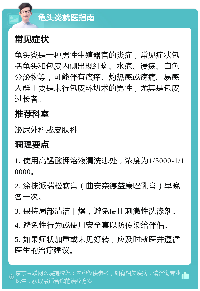 龟头炎就医指南 常见症状 龟头炎是一种男性生殖器官的炎症，常见症状包括龟头和包皮内侧出现红斑、水疱、溃疡、白色分泌物等，可能伴有瘙痒、灼热感或疼痛。易感人群主要是未行包皮环切术的男性，尤其是包皮过长者。 推荐科室 泌尿外科或皮肤科 调理要点 1. 使用高锰酸钾溶液清洗患处，浓度为1/5000-1/10000。 2. 涂抹派瑞松软膏（曲安奈德益康唑乳膏）早晚各一次。 3. 保持局部清洁干燥，避免使用刺激性洗涤剂。 4. 避免性行为或使用安全套以防传染给伴侣。 5. 如果症状加重或未见好转，应及时就医并遵循医生的治疗建议。