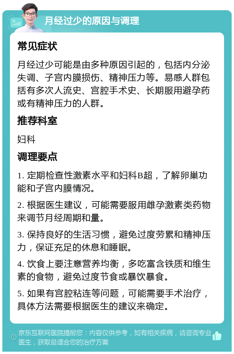 月经过少的原因与调理 常见症状 月经过少可能是由多种原因引起的，包括内分泌失调、子宫内膜损伤、精神压力等。易感人群包括有多次人流史、宫腔手术史、长期服用避孕药或有精神压力的人群。 推荐科室 妇科 调理要点 1. 定期检查性激素水平和妇科B超，了解卵巢功能和子宫内膜情况。 2. 根据医生建议，可能需要服用雌孕激素类药物来调节月经周期和量。 3. 保持良好的生活习惯，避免过度劳累和精神压力，保证充足的休息和睡眠。 4. 饮食上要注意营养均衡，多吃富含铁质和维生素的食物，避免过度节食或暴饮暴食。 5. 如果有宫腔粘连等问题，可能需要手术治疗，具体方法需要根据医生的建议来确定。