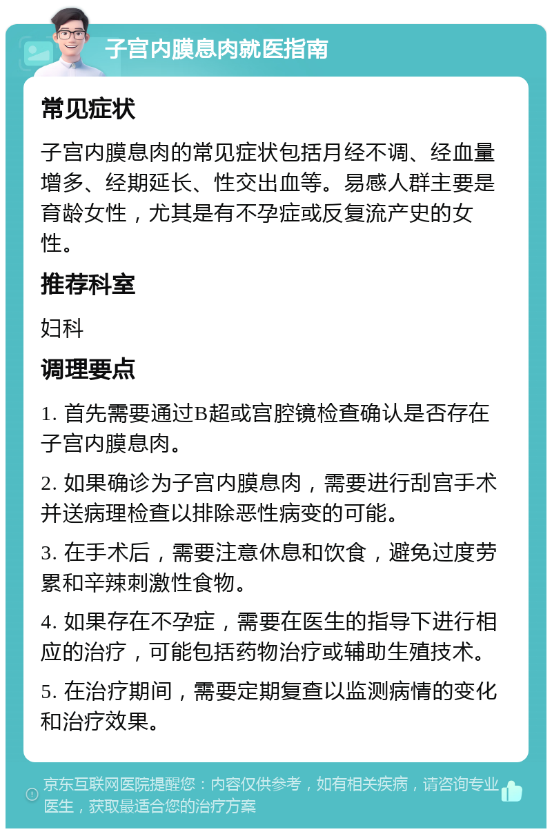 子宫内膜息肉就医指南 常见症状 子宫内膜息肉的常见症状包括月经不调、经血量增多、经期延长、性交出血等。易感人群主要是育龄女性，尤其是有不孕症或反复流产史的女性。 推荐科室 妇科 调理要点 1. 首先需要通过B超或宫腔镜检查确认是否存在子宫内膜息肉。 2. 如果确诊为子宫内膜息肉，需要进行刮宫手术并送病理检查以排除恶性病变的可能。 3. 在手术后，需要注意休息和饮食，避免过度劳累和辛辣刺激性食物。 4. 如果存在不孕症，需要在医生的指导下进行相应的治疗，可能包括药物治疗或辅助生殖技术。 5. 在治疗期间，需要定期复查以监测病情的变化和治疗效果。