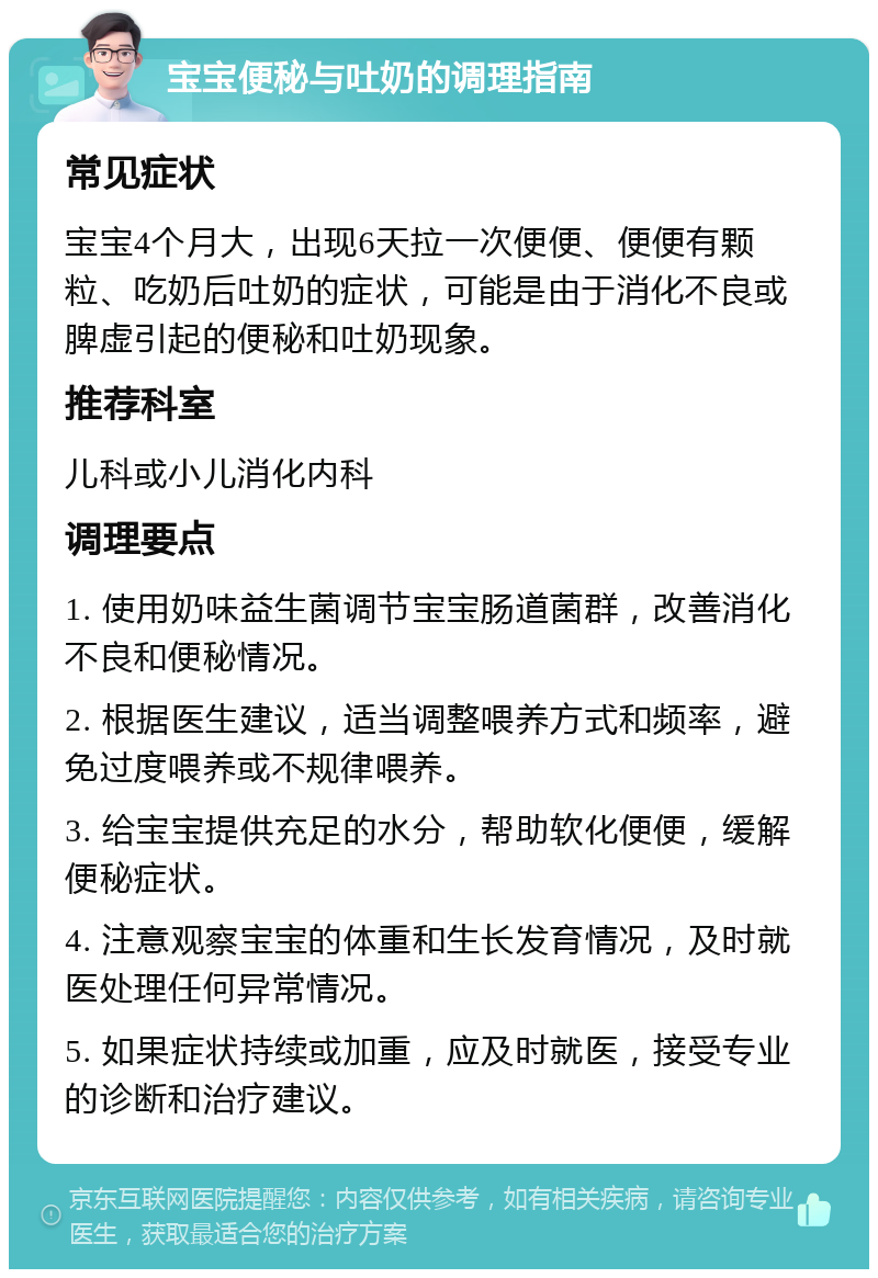 宝宝便秘与吐奶的调理指南 常见症状 宝宝4个月大，出现6天拉一次便便、便便有颗粒、吃奶后吐奶的症状，可能是由于消化不良或脾虚引起的便秘和吐奶现象。 推荐科室 儿科或小儿消化内科 调理要点 1. 使用奶味益生菌调节宝宝肠道菌群，改善消化不良和便秘情况。 2. 根据医生建议，适当调整喂养方式和频率，避免过度喂养或不规律喂养。 3. 给宝宝提供充足的水分，帮助软化便便，缓解便秘症状。 4. 注意观察宝宝的体重和生长发育情况，及时就医处理任何异常情况。 5. 如果症状持续或加重，应及时就医，接受专业的诊断和治疗建议。