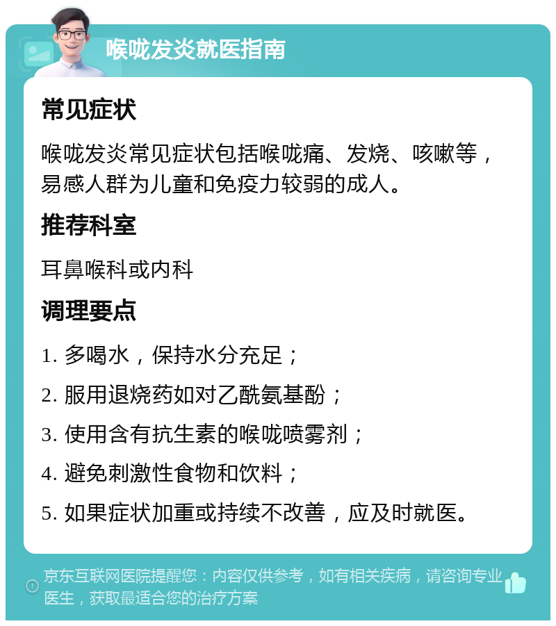 喉咙发炎就医指南 常见症状 喉咙发炎常见症状包括喉咙痛、发烧、咳嗽等，易感人群为儿童和免疫力较弱的成人。 推荐科室 耳鼻喉科或内科 调理要点 1. 多喝水，保持水分充足； 2. 服用退烧药如对乙酰氨基酚； 3. 使用含有抗生素的喉咙喷雾剂； 4. 避免刺激性食物和饮料； 5. 如果症状加重或持续不改善，应及时就医。