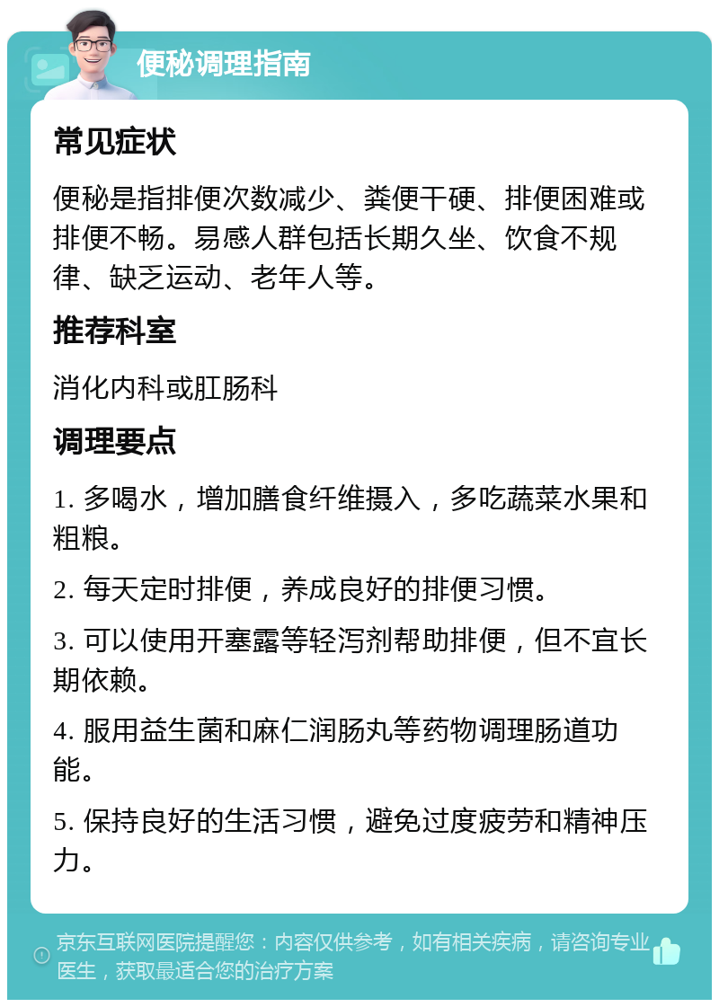 便秘调理指南 常见症状 便秘是指排便次数减少、粪便干硬、排便困难或排便不畅。易感人群包括长期久坐、饮食不规律、缺乏运动、老年人等。 推荐科室 消化内科或肛肠科 调理要点 1. 多喝水，增加膳食纤维摄入，多吃蔬菜水果和粗粮。 2. 每天定时排便，养成良好的排便习惯。 3. 可以使用开塞露等轻泻剂帮助排便，但不宜长期依赖。 4. 服用益生菌和麻仁润肠丸等药物调理肠道功能。 5. 保持良好的生活习惯，避免过度疲劳和精神压力。