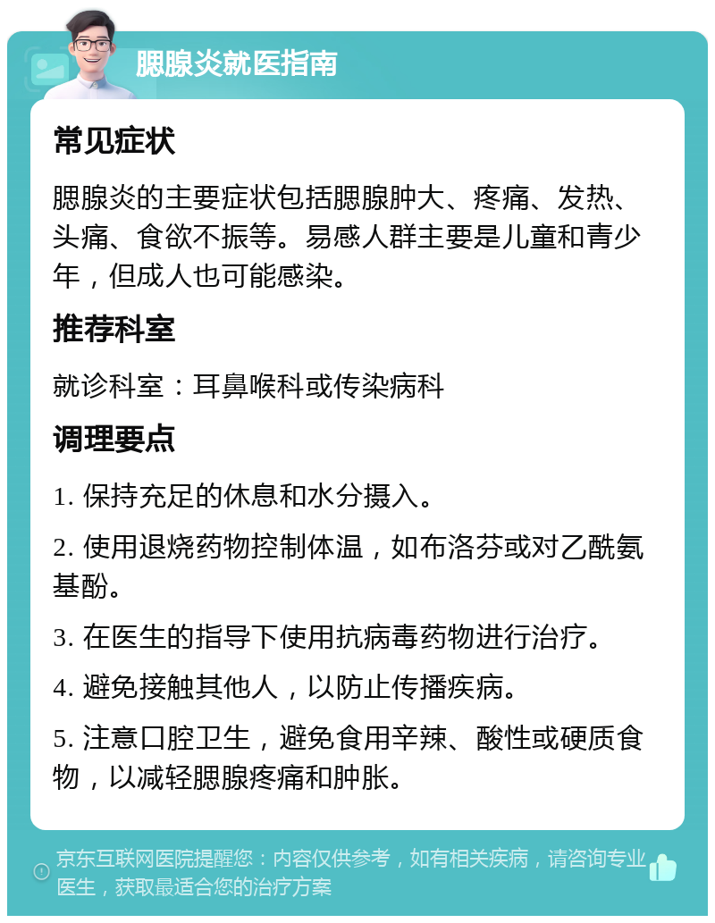 腮腺炎就医指南 常见症状 腮腺炎的主要症状包括腮腺肿大、疼痛、发热、头痛、食欲不振等。易感人群主要是儿童和青少年，但成人也可能感染。 推荐科室 就诊科室：耳鼻喉科或传染病科 调理要点 1. 保持充足的休息和水分摄入。 2. 使用退烧药物控制体温，如布洛芬或对乙酰氨基酚。 3. 在医生的指导下使用抗病毒药物进行治疗。 4. 避免接触其他人，以防止传播疾病。 5. 注意口腔卫生，避免食用辛辣、酸性或硬质食物，以减轻腮腺疼痛和肿胀。