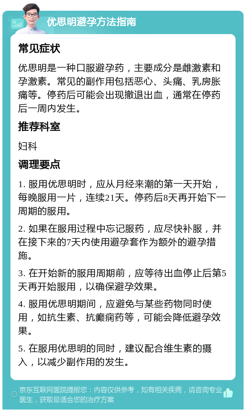 优思明避孕方法指南 常见症状 优思明是一种口服避孕药，主要成分是雌激素和孕激素。常见的副作用包括恶心、头痛、乳房胀痛等。停药后可能会出现撤退出血，通常在停药后一周内发生。 推荐科室 妇科 调理要点 1. 服用优思明时，应从月经来潮的第一天开始，每晚服用一片，连续21天。停药后8天再开始下一周期的服用。 2. 如果在服用过程中忘记服药，应尽快补服，并在接下来的7天内使用避孕套作为额外的避孕措施。 3. 在开始新的服用周期前，应等待出血停止后第5天再开始服用，以确保避孕效果。 4. 服用优思明期间，应避免与某些药物同时使用，如抗生素、抗癫痫药等，可能会降低避孕效果。 5. 在服用优思明的同时，建议配合维生素的摄入，以减少副作用的发生。