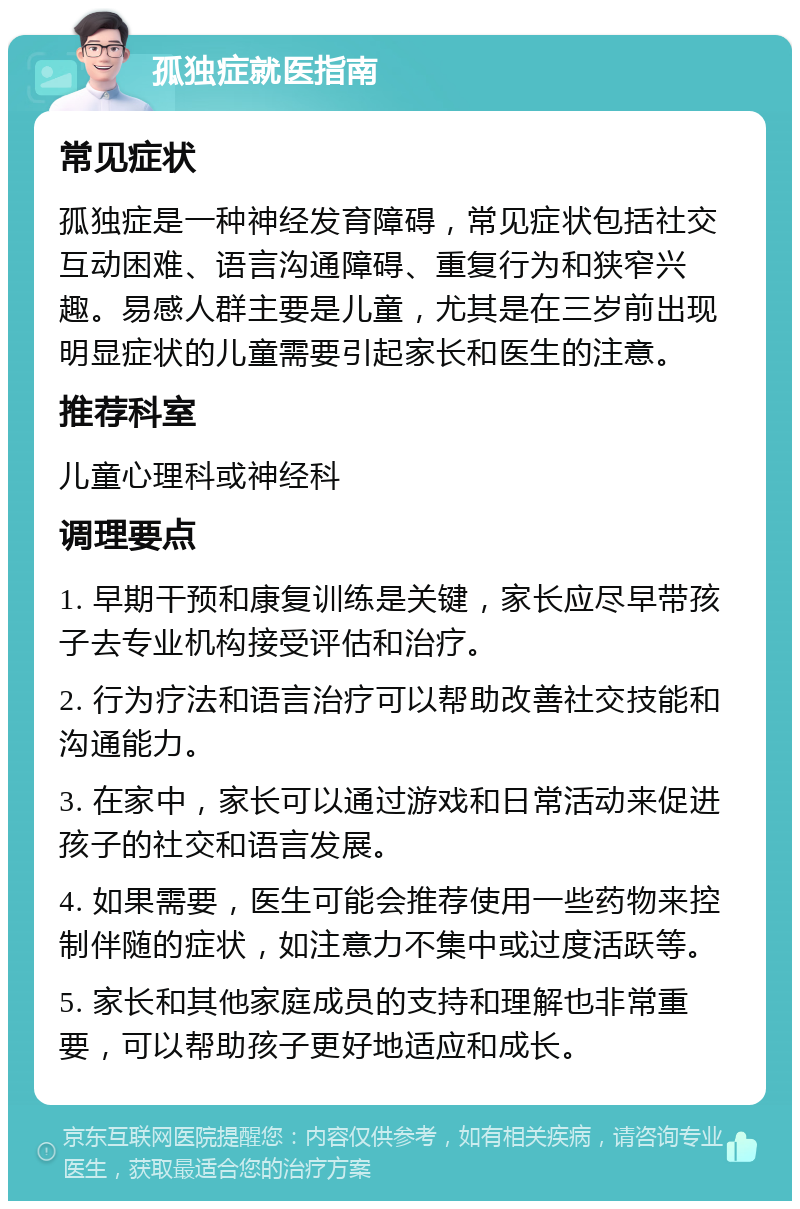 孤独症就医指南 常见症状 孤独症是一种神经发育障碍，常见症状包括社交互动困难、语言沟通障碍、重复行为和狭窄兴趣。易感人群主要是儿童，尤其是在三岁前出现明显症状的儿童需要引起家长和医生的注意。 推荐科室 儿童心理科或神经科 调理要点 1. 早期干预和康复训练是关键，家长应尽早带孩子去专业机构接受评估和治疗。 2. 行为疗法和语言治疗可以帮助改善社交技能和沟通能力。 3. 在家中，家长可以通过游戏和日常活动来促进孩子的社交和语言发展。 4. 如果需要，医生可能会推荐使用一些药物来控制伴随的症状，如注意力不集中或过度活跃等。 5. 家长和其他家庭成员的支持和理解也非常重要，可以帮助孩子更好地适应和成长。