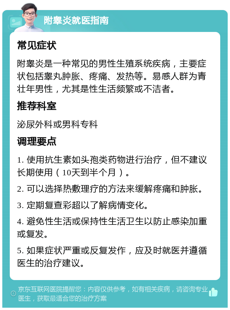 附睾炎就医指南 常见症状 附睾炎是一种常见的男性生殖系统疾病，主要症状包括睾丸肿胀、疼痛、发热等。易感人群为青壮年男性，尤其是性生活频繁或不洁者。 推荐科室 泌尿外科或男科专科 调理要点 1. 使用抗生素如头孢类药物进行治疗，但不建议长期使用（10天到半个月）。 2. 可以选择热敷理疗的方法来缓解疼痛和肿胀。 3. 定期复查彩超以了解病情变化。 4. 避免性生活或保持性生活卫生以防止感染加重或复发。 5. 如果症状严重或反复发作，应及时就医并遵循医生的治疗建议。