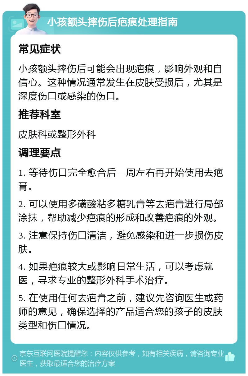 小孩额头摔伤后疤痕处理指南 常见症状 小孩额头摔伤后可能会出现疤痕，影响外观和自信心。这种情况通常发生在皮肤受损后，尤其是深度伤口或感染的伤口。 推荐科室 皮肤科或整形外科 调理要点 1. 等待伤口完全愈合后一周左右再开始使用去疤膏。 2. 可以使用多磺酸粘多糖乳膏等去疤膏进行局部涂抹，帮助减少疤痕的形成和改善疤痕的外观。 3. 注意保持伤口清洁，避免感染和进一步损伤皮肤。 4. 如果疤痕较大或影响日常生活，可以考虑就医，寻求专业的整形外科手术治疗。 5. 在使用任何去疤膏之前，建议先咨询医生或药师的意见，确保选择的产品适合您的孩子的皮肤类型和伤口情况。