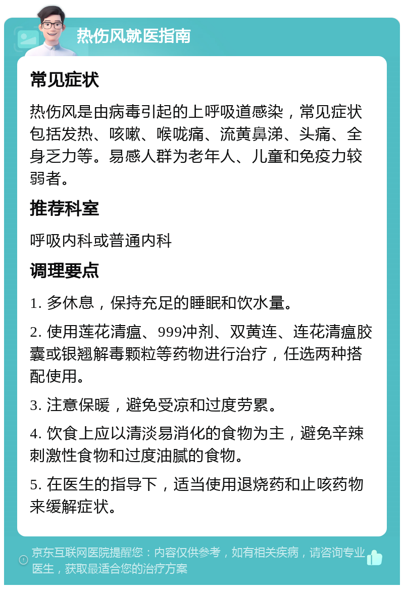 热伤风就医指南 常见症状 热伤风是由病毒引起的上呼吸道感染，常见症状包括发热、咳嗽、喉咙痛、流黄鼻涕、头痛、全身乏力等。易感人群为老年人、儿童和免疫力较弱者。 推荐科室 呼吸内科或普通内科 调理要点 1. 多休息，保持充足的睡眠和饮水量。 2. 使用莲花清瘟、999冲剂、双黄连、连花清瘟胶囊或银翘解毒颗粒等药物进行治疗，任选两种搭配使用。 3. 注意保暖，避免受凉和过度劳累。 4. 饮食上应以清淡易消化的食物为主，避免辛辣刺激性食物和过度油腻的食物。 5. 在医生的指导下，适当使用退烧药和止咳药物来缓解症状。