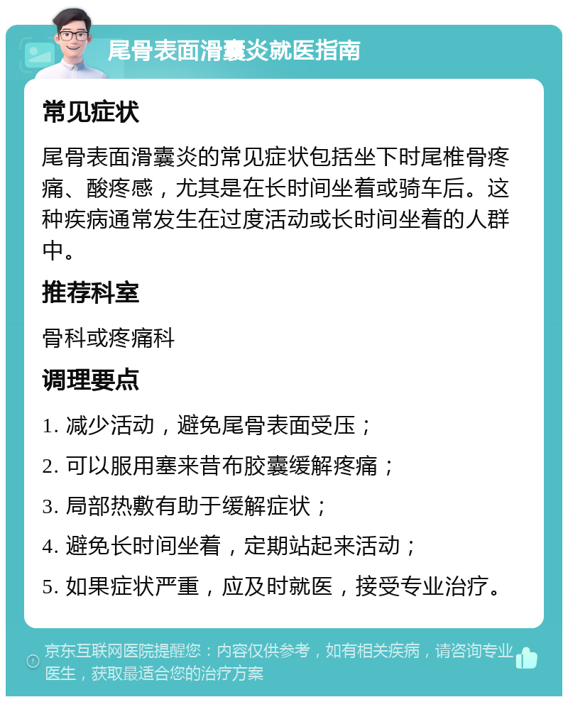 尾骨表面滑囊炎就医指南 常见症状 尾骨表面滑囊炎的常见症状包括坐下时尾椎骨疼痛、酸疼感，尤其是在长时间坐着或骑车后。这种疾病通常发生在过度活动或长时间坐着的人群中。 推荐科室 骨科或疼痛科 调理要点 1. 减少活动，避免尾骨表面受压； 2. 可以服用塞来昔布胶囊缓解疼痛； 3. 局部热敷有助于缓解症状； 4. 避免长时间坐着，定期站起来活动； 5. 如果症状严重，应及时就医，接受专业治疗。