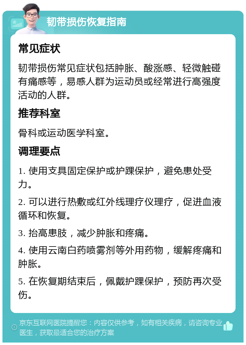 韧带损伤恢复指南 常见症状 韧带损伤常见症状包括肿胀、酸涨感、轻微触碰有痛感等，易感人群为运动员或经常进行高强度活动的人群。 推荐科室 骨科或运动医学科室。 调理要点 1. 使用支具固定保护或护踝保护，避免患处受力。 2. 可以进行热敷或红外线理疗仪理疗，促进血液循环和恢复。 3. 抬高患肢，减少肿胀和疼痛。 4. 使用云南白药喷雾剂等外用药物，缓解疼痛和肿胀。 5. 在恢复期结束后，佩戴护踝保护，预防再次受伤。