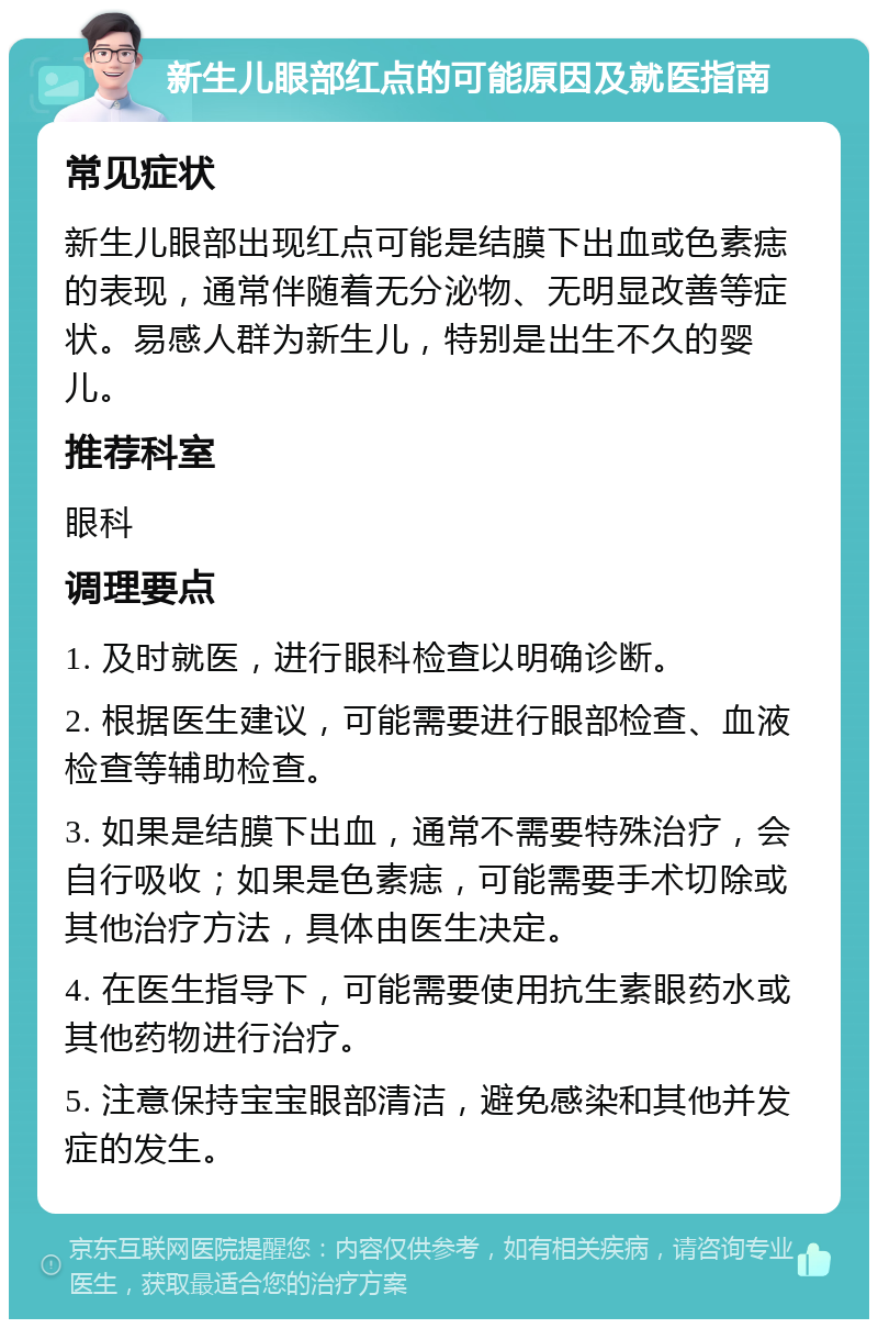 新生儿眼部红点的可能原因及就医指南 常见症状 新生儿眼部出现红点可能是结膜下出血或色素痣的表现，通常伴随着无分泌物、无明显改善等症状。易感人群为新生儿，特别是出生不久的婴儿。 推荐科室 眼科 调理要点 1. 及时就医，进行眼科检查以明确诊断。 2. 根据医生建议，可能需要进行眼部检查、血液检查等辅助检查。 3. 如果是结膜下出血，通常不需要特殊治疗，会自行吸收；如果是色素痣，可能需要手术切除或其他治疗方法，具体由医生决定。 4. 在医生指导下，可能需要使用抗生素眼药水或其他药物进行治疗。 5. 注意保持宝宝眼部清洁，避免感染和其他并发症的发生。