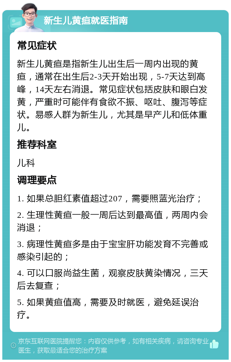 新生儿黄疸就医指南 常见症状 新生儿黄疸是指新生儿出生后一周内出现的黄疸，通常在出生后2-3天开始出现，5-7天达到高峰，14天左右消退。常见症状包括皮肤和眼白发黄，严重时可能伴有食欲不振、呕吐、腹泻等症状。易感人群为新生儿，尤其是早产儿和低体重儿。 推荐科室 儿科 调理要点 1. 如果总胆红素值超过207，需要照蓝光治疗； 2. 生理性黄疸一般一周后达到最高值，两周内会消退； 3. 病理性黄疸多是由于宝宝肝功能发育不完善或感染引起的； 4. 可以口服尚益生菌，观察皮肤黄染情况，三天后去复查； 5. 如果黄疸值高，需要及时就医，避免延误治疗。