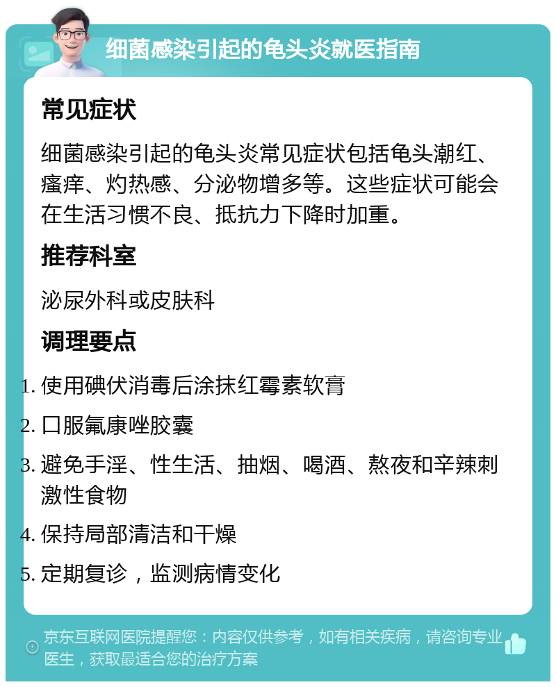 细菌感染引起的龟头炎就医指南 常见症状 细菌感染引起的龟头炎常见症状包括龟头潮红、瘙痒、灼热感、分泌物增多等。这些症状可能会在生活习惯不良、抵抗力下降时加重。 推荐科室 泌尿外科或皮肤科 调理要点 使用碘伏消毒后涂抹红霉素软膏 口服氟康唑胶囊 避免手淫、性生活、抽烟、喝酒、熬夜和辛辣刺激性食物 保持局部清洁和干燥 定期复诊，监测病情变化